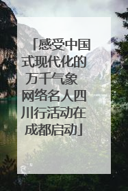 感受中国式现代化的万千气象 网络名人四川行活动在成都启动